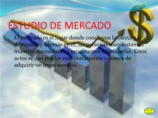 ESTUDIO DE MERCADO
 El mercado es el lugar donde concluyen la oferta y la
demanda, y además en el, las personas manifestamos
nuestras necesidades y procuramos satisfacerlas. Estos
actos se dan por las manifestaciones o deseos de
adquirir un buen servicio.
 