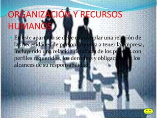 ORGANIZACIÓN Y RECURSOS
HUMANOS
 En este apartado se debe contemplar una relación de
las necesidades de personal que va a tener la empresa,
incluyendo una relación detallada de los puestos con
perfiles requeridos, los derechos y obligaciones y los
alcances de su responsabilidad.
 