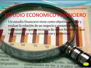 ESTUDIO ECONOMICO FINANCIERO
 Un estudio financiero tiene como objetivo analizar y
evaluar la relación de un negocio y garantizar a los
inversionistas que os recursos de orden financiero, que
va a invertir, se van a recu0perar y garantizar.
 