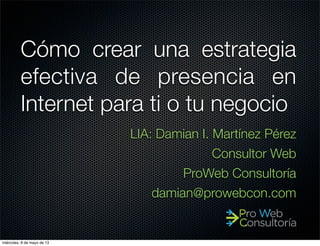 Cómo crear una estrategia
efectiva de presencia en
Internet para ti o tu negocio
LIA: Damian I. Martínez Pérez
Consultor Web
ProWeb Consultoría
damian@prowebcon.com
miércoles, 8 de mayo de 13
 