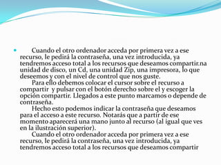        Cuando el otro 0rdenador acceda por primera vez a ese
    recurso, le pedirá la contraseña, una vez introducida, ya
    tendremos acceso total a los recursos que deseamos compartir.na
    unidad de disco, un Cd, una unidad Zip, una impresora, lo que
    deseemos y con el nivel de control que nos guste.
        Para ello debemos colocar el cursor sobre el recurso a
    compartir y pulsar con el botón derecho sobre el y escoger la
    opción compartir. Llegados a este punto marcamos o depende de
    contraseña.
        Hecho esto podemos indicar la contraseña que deseamos
    para el acceso a este recurso. Notarás que a partir de ese
    momento aparecerá una mano junto al recurso (al igual que ves
    en la ilustración superior).
        Cuando el otro 0rdenador acceda por primera vez a ese
    recurso, le pedirá la contraseña, una vez introducida, ya
    tendremos acceso total a los recursos que deseamos compartir
 