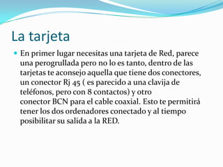 La tarjeta
 En primer lugar necesitas una tarjeta de Red, parece
 una perogrullada pero no lo es tanto, dentro de las
 tarjetas te aconsejo aquella que tiene dos conectores,
 un conector Rj 45 ( es parecido a una clavija de
 teléfonos, pero con 8 contactos) y otro
 conector BCN para el cable coaxial. Esto te permitirá
 tener los dos ordenadores conectado y al tiempo
 posibilitar su salida a la RED.
 