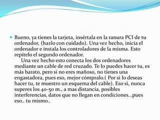  Bueno, ya tienes la tarjeta, insértala en la ranura PCI de tu
  ordenador, (hazlo con cuidado). Una vez hecho, inicia el
  ordenador e instala los controladores de la misma. Esto
  repítelo el segundo ordenador.
     Una vez hecho esto conecta los dos ordenadores
  mediante un cable de red cruzado. Te lo puedes hacer tu, es
  más barato, pero si no eres mañoso, no tienes una
  engastadora, pues eso, mejor cómpralo.( Por si lo deseas
  hacer tu, te muestro un esquema del cable). Eso sí, nunca
  superes los 40-50 m., a mas distancia, posibles
  interferencias, datos que no llegan en condiciones...pues
  eso.. tu mismo..
 