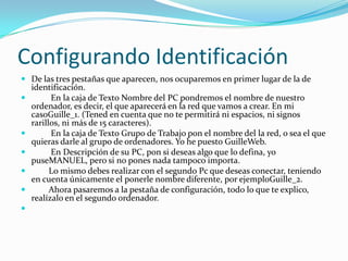Configurando Identificación
 De las tres pestañas que aparecen, nos ocuparemos en primer lugar de la de
    identificación.
         En la caja de Texto Nombre del PC pondremos el nombre de nuestro
    ordenador, es decir, el que aparecerá en la red que vamos a crear. En mi
    casoGuille_1. (Tened en cuenta que no te permitirá ni espacios, ni signos
    rarillos, ni más de 15 caracteres).
         En la caja de Texto Grupo de Trabajo pon el nombre del la red, o sea el que
    quieras darle al grupo de ordenadores. Yo he puesto GuilleWeb.
         En Descripción de su PC, pon si deseas algo que lo defina, yo
    puseMANUEL, pero si no pones nada tampoco importa.
         Lo mismo debes realizar con el segundo Pc que deseas conectar, teniendo
    en cuenta únicamente el ponerle nombre diferente, por ejemploGuille_2.
         Ahora pasaremos a la pestaña de configuración, todo lo que te explico,
    realízalo en el segundo ordenador.

 