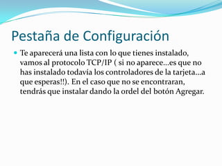 Pestaña de Configuración
 Te aparecerá una lista con lo que tienes instalado,
  vamos al protocolo TCP/IP ( si no aparece...es que no
  has instalado todavía los controladores de la tarjeta...a
  que esperas!!). En el caso que no se encontraran,
  tendrás que instalar dando la ordel del botón Agregar.
 