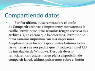 Compartiendo datos
        Por Por último, pulsaremos sobre el botón
    de Compartir archivos e impresoras y marcaremos la
    casilla Permitir que otros usuarios tengan acceso a mis
    archivos. Y, en el caso que lo deseemos, Permitir que
    otros usuarios impriman con mis impresoras.
    Aceptaremos en los correspondientes botones todas
    las ventanas y se nos pedirá que introduzcamos el CD
    de instalación de Windows. Después de esto,
    reiniciaremos y estaremos en plena disposición de
    compartir la red. último, pulsaremos sobre el botón
 