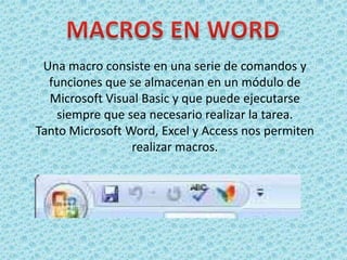 Una macro consiste en una serie de comandos y
  funciones que se almacenan en un módulo de
  Microsoft Visual Basic y que puede ejecutarse
    siempre que sea necesario realizar la tarea.
Tanto Microsoft Word, Excel y Access nos permiten
                 realizar macros.
 