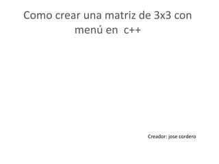 Como crear una matriz de 3x3 con
menú en c++
Creador: jose cordero
 