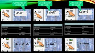 Herramientas de Label 6 Propiedades
(Nombre) LblSexo
Autosize True
BackStyle 0- Trasparent
Caption Sexo (F,M)
Configuración
de Label6
Herramientas de Label 7 Propiedades
(Nombre) LblEdad
Autosize True
BackStyle 0- Trasparent
Caption Edad
Herramientas de Label 8 Propiedades
(Nombre) LblTeléfono
Autosize True
BackStyle 0- Trasparent
Caption Teléfono
Configuración
de Label7
Configuración
de Label8
 