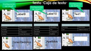 Herramientas de Label 9 Propiedades
(Nombre) LblCorreoElectrónico
Autosize True
BackStyle 0- Trasparent
Caption Correo Electrónico
Configuración
de Label9
Texto “Caja de texto”
Herramientas de TextBox1 Propiedades
(Nombre) TxtNombres
Text “Dejar en blanco”
Herramientas de Label10 Propiedades
(Nombre) LblApellidos
Autosize True
BackStyle 0- Trasparent
Caption Apellidos
Configuración
de Label10
Configuración
de TextBox1
 