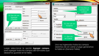 8. Dar clic en
Agregar
Campo
Luego seleccionar la opción Agregar campos,
para agregar todos los campos del formulario que
deseamos guardar en la tabla.
9. Escribe el
nombre del
campo
10. Dar clic en
Aceptar
Una vez ingresados todos los campos
daremos clic en cerrar y luego generamos
la tabla en (Generar Tabla)
11. Dar clic
en Cerrar
 