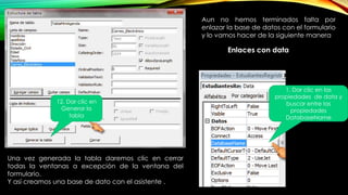 Una vez generada la tabla daremos clic en cerrar
todas la ventanas a excepción de la ventana del
formulario.
Y así creamos una base de dato con el asistente .
12. Dar clic en
Generar la
tabla
Aun no hemos terminados falta por
enlazar la base de datos con el formulario
y lo vamos hacer de la siguiente manera
Enlaces con data
1. Dar clic en las
propiedades de data y
buscar entre las
propiedades
DatabaseName
 