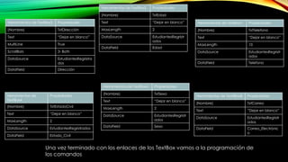 Herramientas de TextBox3 Propiedades
(Nombre) TxtDirección
Text “Dejar en blanco”
MultiLine True
ScrollBars 3- Both
DataSource EstudiantesRegristra
dos
DataField Dirección
Herramientas de
TextBox4
Propiedades
(Nombre) TxtEstadoCivil
Text “Dejar en blanco”
MaxLength 2
DataSource EstudiantesRegristrados
DataField Estado_Civil
Herramientas de TextBox5 Propiedades
(Nombre) TxtEdad
Text “Dejar en blanco”
MaxLength 2
DataSource EstudiantesRegristr
ados
DataField Edad
Herramientas de TextBox6 Propiedades
(Nombre) TxtSexo
Text “Dejar en blanco”
MaxLength 2
DataSource EstudiantesRegristr
ados
DataField Sexo
Herramientas de TextBox7 Propiedades
(Nombre) TxtTelefono
Text “Dejar en blanco”
MaxLength 10
DataSource EstudiantesRegristr
ados
DataField Telefono
Herramientas de TexttBox8 Propiedades
(Nombre) TxtCorreo
Text “Dejar en blanco”
DataSource EstudiantesRegristr
ados
DataField Correo_Electrónic
o
Una vez terminado con los enlaces de los TextBox vamos a la programación de
los comandos
 