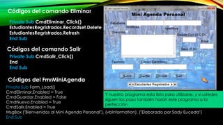 Private Sub Form_Load()
CmdEliminar.Enabled = True
CmdGuardar.Enabled = False
CmdNuevo.Enabled = True
CmdSalir.Enabled = True
MsgBox ("Bienvenidos al Mini Agenda Personal"), (vbInformation), ("Elaborado por Sady Euceda")
End Sub
Private Sub CmdEliminar_Click()
EstudiantesRegristrados.Recordset.Delete
EstudiantesRegristrados.Refresh
End Sub
Códigos del comando Eliminar
Códigos del comando Salir
Private Sub CmdSalir_Click()
End
End Sub
Y nuestro programa esta listo para utilizarse, y si ustedes
siguen los paso también harán este programa a la
perfección
Códigos del FmrMiniAgenda
 