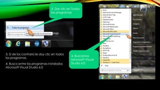 3. Si de los contrario le doy clic en todos
los programas.
3. Dar clic en Todos
los programas
4. Buscamos
Microsoft Visual
Studio 6.04. Busco entre los programas instalados
Microsoft Visual Studio 6.0
 