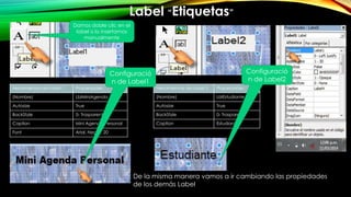 Label “Etiquetas”
Herramientas de Label 1 Propiedades
(Nombre) LblMiniAgenda
Autosize True
BackStyle 0- Trasparent
Caption Mini Agenda Personal
Font Arial, Negra, 20
Damos doble clic en el
label o lo insertamos
manualmente
Herramientas de Label 2 Propiedades
(Nombre) LblEstudiante
Autosize True
BackStyle 0- Trasparent
Caption Estudiante
De la misma manera vamos a ir cambiando las propiedades
de los demás Label
Configuració
n de Label1
Configuració
n de Label2
 