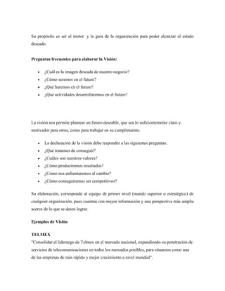 Su propósito es ser el motor y la guía de la organización para poder alcanzar el estado
deseado.


Preguntas frecuentes para elaborar la Visión:

       ¿Cuál es la imagen deseada de nuestro negocio?
       ¿Cómo seremos en el futuro?
       ¿Qué haremos en el futuro?
       ¿Qué actividades desarrollaremos en el futuro?




La visión nos permite plantear un futuro deseable, que sea lo suficientemente claro y
motivador para otros, como para trabajar en su cumplimiento.

       La declaración de la visión debe responder a las siguientes preguntas:
       ¿Qué tratamos de conseguir?
       ¿Cuáles son nuestros valores?
       ¿Cómo produciremos resultados?
       ¿Cómo nos enfrentaremos al cambio?
       ¿Cómo conseguiremos ser competitivos?

Su elaboración, corresponde al equipo de primer nivel (mando superior o estratégico) de
cualquier organización, pues cuentan con mayor información y una perspectiva más amplia
acerca de lo que se desea lograr.

Ejemplos de Visión

TELMEX
"Consolidar el liderazgo de Telmex en el mercado nacional, expandiendo su penetración de
servicios de telecomunicaciones en todos los mercados posibles, para situarnos como una
de las empresas de más rápido y mejor crecimiento a nivel mundial".
 
