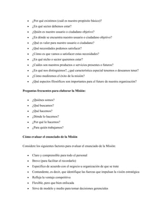 ¿Por qué existimos (cuál es nuestro propósito básico)?
       ¿En qué sector debemos estar?
       ¿Quién es nuestro usuario o ciudadano objetivo?
       ¿En dónde se encuentra nuestro usuario o ciudadano objetivo?
       ¿Qué es valor para nuestro usuario o ciudadano?
       ¿Qué necesidades podemos satisfacer?
       ¿Cómo es que vamos a satisfacer estas necesidades?
       ¿En qué nicho o sector queremos estar?
       ¿Cuáles son nuestros productos o servicios presentes o futuros?
       ¿En qué nos distinguimos?, ¿qué característica especial tenemos o deseamos tener?
       ¿Cómo mediremos el éxito de la misión?
       ¿Qué aspectos filosóficos son importantes para el futuro de nuestra organización?

Preguntas frecuentes para elaborar la Misión:

       ¿Quiénes somos?
       ¿Qué buscamos?
       ¿Qué hacemos?
       ¿Dónde lo hacemos?
       ¿Por qué lo hacemos?
       ¿Para quién trabajamos?

Cómo evaluar el enunciado de la Misión

Considere los siguientes factores para evaluar el enunciado de la Misión:

       Claro y comprensible para todo el personal
       Breve (para facilitar el recordarlo)
       Específico de acuerdo con el negocio u organización de que se trate
       Contundente, es decir, que identifique las fuerzas que impulsan la visión estratégica
       Refleja la ventaja competitiva
       Flexible, pero que bien enfocada
       Sirve de modelo y medio para tomar decisiones gerenciales
 