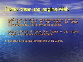 Como crear una pagina Web Según como lo creé en paginawebgratis.es, primero le das click en date de alta pones los datos correspondientes a tu información personal.  Después Pones El fondo Que Deseas o una propia imagen Tuya Previamente Guardada. Después Lo puedes Personalizar A Tu Gusto. 