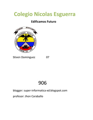 Colegio Nicolas Esguerra
Edificamos Futuro

Stiven Dominguez

07

906
blogger: super-informatica-xd.blogspot.com
profesor: Jhon Caraballo

 