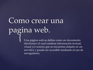 {
Como crear una
pagina web.
Una página web se define como un documento
electrónico el cual contiene información textual,
visual y/o sonora que se encuentra alojado en un
servidor y puede ser accesible mediante el uso de
navegadores.
 