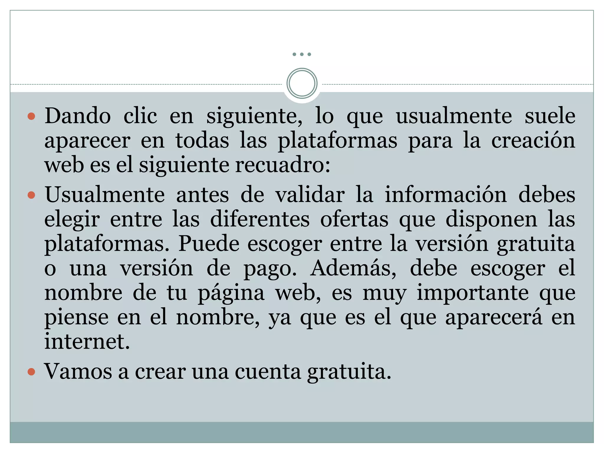 …
 Dando clic en siguiente, lo que usualmente suele
aparecer en todas las plataformas para la creación
web es el siguiente recuadro:
 Usualmente antes de validar la información debes
elegir entre las diferentes ofertas que disponen las
plataformas. Puede escoger entre la versión gratuita
o una versión de pago. Además, debe escoger el
nombre de tu página web, es muy importante que
piense en el nombre, ya que es el que aparecerá en
internet.
 Vamos a crear una cuenta gratuita.
 