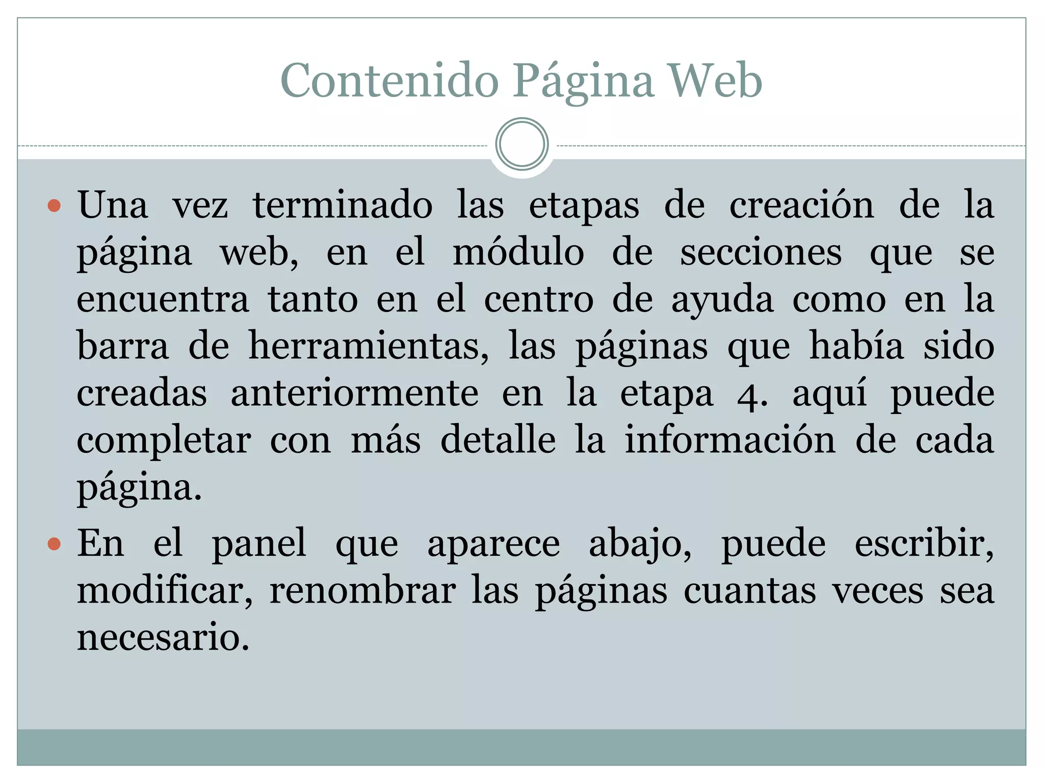 Contenido Página Web
 Una vez terminado las etapas de creación de la
página web, en el módulo de secciones que se
encuentra tanto en el centro de ayuda como en la
barra de herramientas, las páginas que había sido
creadas anteriormente en la etapa 4. aquí puede
completar con más detalle la información de cada
página.
 En el panel que aparece abajo, puede escribir,
modificar, renombrar las páginas cuantas veces sea
necesario.
 