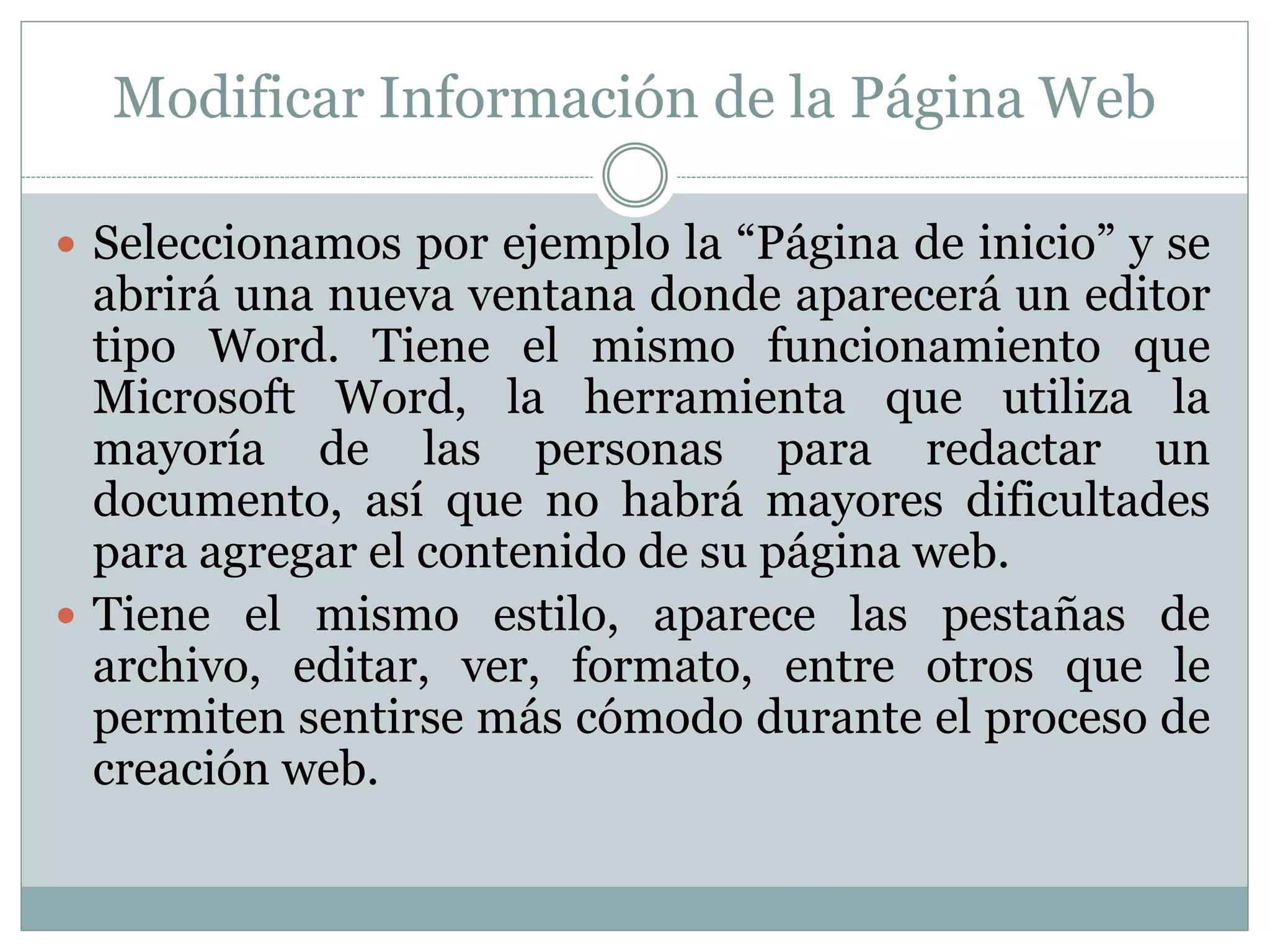Modificar Información de la Página Web
 Seleccionamos por ejemplo la “Página de inicio” y se
abrirá una nueva ventana donde aparecerá un editor
tipo Word. Tiene el mismo funcionamiento que
Microsoft Word, la herramienta que utiliza la
mayoría de las personas para redactar un
documento, así que no habrá mayores dificultades
para agregar el contenido de su página web.
 Tiene el mismo estilo, aparece las pestañas de
archivo, editar, ver, formato, entre otros que le
permiten sentirse más cómodo durante el proceso de
creación web.
 