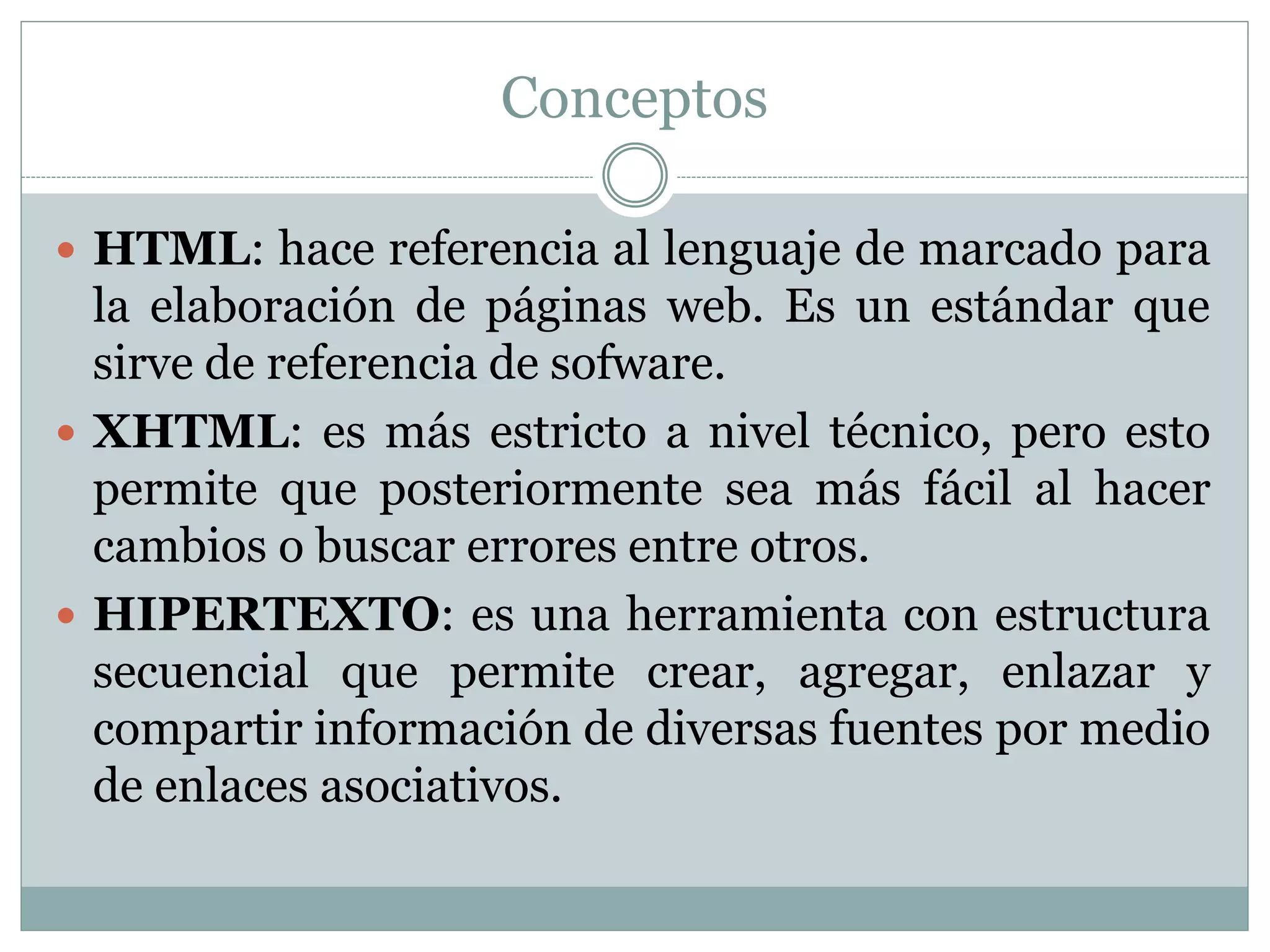 Conceptos
 HTML: hace referencia al lenguaje de marcado para
la elaboración de páginas web. Es un estándar que
sirve de referencia de sofware.
 XHTML: es más estricto a nivel técnico, pero esto
permite que posteriormente sea más fácil al hacer
cambios o buscar errores entre otros.
 HIPERTEXTO: es una herramienta con estructura
secuencial que permite crear, agregar, enlazar y
compartir información de diversas fuentes por medio
de enlaces asociativos.
 