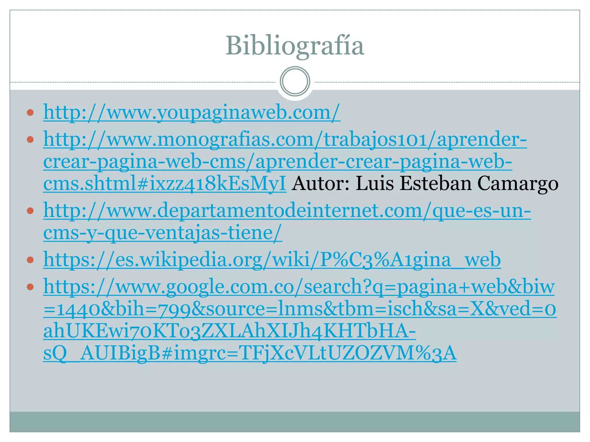 Bibliografía
 http://www.youpaginaweb.com/
 http://www.monografias.com/trabajos101/aprender-
crear-pagina-web-cms/aprender-crear-pagina-web-
cms.shtml#ixzz418kEsMyI Autor: Luis Esteban Camargo
 http://www.departamentodeinternet.com/que-es-un-
cms-y-que-ventajas-tiene/
 https://es.wikipedia.org/wiki/P%C3%A1gina_web
 https://www.google.com.co/search?q=pagina+web&biw
=1440&bih=799&source=lnms&tbm=isch&sa=X&ved=0
ahUKEwi70KTo3ZXLAhXIJh4KHTbHA-
sQ_AUIBigB#imgrc=TFjXcVLtUZOZVM%3A
 