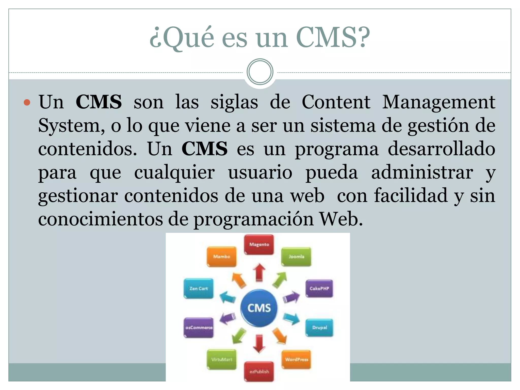 ¿Qué es un CMS?
 Un CMS son las siglas de Content Management
System, o lo que viene a ser un sistema de gestión de
contenidos. Un CMS es un programa desarrollado
para que cualquier usuario pueda administrar y
gestionar contenidos de una web con facilidad y sin
conocimientos de programación Web.
 