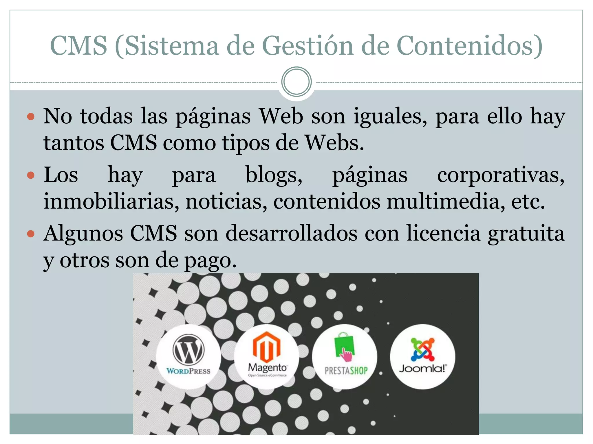 CMS (Sistema de Gestión de Contenidos)
 No todas las páginas Web son iguales, para ello hay
tantos CMS como tipos de Webs.
 Los hay para blogs, páginas corporativas,
inmobiliarias, noticias, contenidos multimedia, etc.
 Algunos CMS son desarrollados con licencia gratuita
y otros son de pago.
 