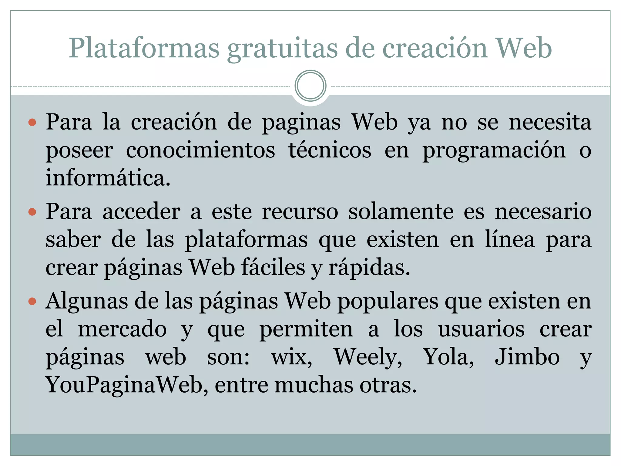 Plataformas gratuitas de creación Web
 Para la creación de paginas Web ya no se necesita
poseer conocimientos técnicos en programación o
informática.
 Para acceder a este recurso solamente es necesario
saber de las plataformas que existen en línea para
crear páginas Web fáciles y rápidas.
 Algunas de las páginas Web populares que existen en
el mercado y que permiten a los usuarios crear
páginas web son: wix, Weely, Yola, Jimbo y
YouPaginaWeb, entre muchas otras.
 