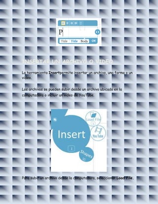 INSERTAR UN ARCHIVO O VIDEO

La herramienta Insertpermite insertar un archivo, una forma o un
video.


Los archivos se pueden subir desde un archivo ubicado en la
computadora o incluir un video de YouTube.




Para subir un archivo desde la computadora, seleccionar Load File.
 
