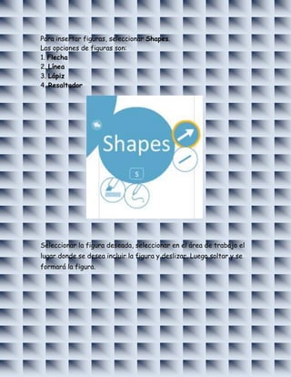 Para insertar figuras, seleccionar Shapes.
Las opciones de figuras son:
1. Flecha
2. Línea
3. Lápiz
4. Resaltador




Seleccionar la figura deseada, seleccionar en el área de trabajo el
lugar donde se desea incluir la figura y deslizar. Luego soltar y se
formará la figura.
 