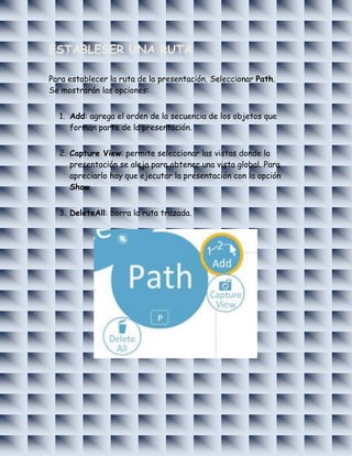 ESTABLESER UNA RUTA

Para establecer la ruta de la presentación. Seleccionar Path.
Se mostrarán las opciones:


  1. Add: agrega el orden de la secuencia de los objetos que
     forman parte de la presentación.


  2. Capture View: permite seleccionar las vistas donde la
     presentación se aleja para obtener una vista global. Para
     apreciarlo hay que ejecutar la presentación con la opción
     Show.


  3. DeleteAll: borra la ruta trazada.
 