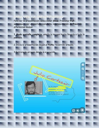 PARA VER LA PRESENTACION
Para ver la presentación, seleccionar Show. Presionar Full-
screenpara ver en pantalla completa. la presentación de Prezi de
diferentes modos:


1.Modo pantalla completa: amplía la imagen hasta llevarla a toda la
pantalla.


2.Inicia la presentación según el Patho recorrido armado.


3.Retrocede un paso desde la ejecución.
 