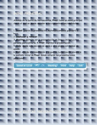 MENU PRINCIPAL

Además de la barra de herramientas, Prezi tiene un menú principal
desde el cual se puede acceder a las siguientes funcionalidades:


1. Saved: guarda la presentación. Automáticamente guardará la
hora.
2. Deshacer y rehacer.
3. Meeting: permite ver la presentación en linea o invitar a otra
persona para editarla. 4. Print: imprime la presentación.
5. Help: desde esta sección se envía a otra página con temas de
ayuda.
6. Exit: sale de la presentación y la guarda. La aplicación enviará a
la pantalla inicial de Prezi donde estarán las presentaciones
generadas.




PARA EDITAR PRESENTACIONES
 