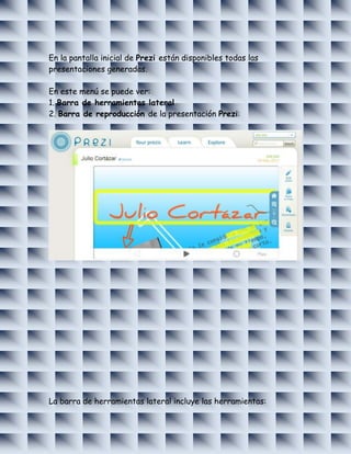 En la pantalla inicial de Prezi están disponibles todas las
presentaciones generadas.

En este menú se puede ver:
1. Barra de herramientas lateral
2. Barra de reproducción de la presentación Prezi:




La barra de herramientas lateral incluye las herramientas:
 