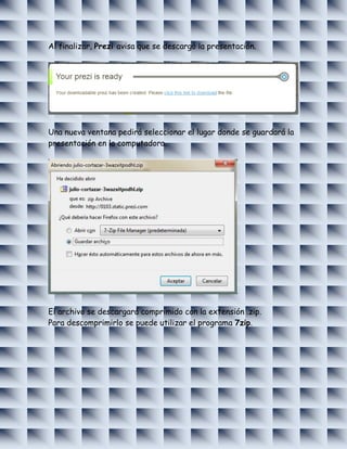 Al finalizar, Prezi avisa que se descargó la presentación.




Una nueva ventana pedirá seleccionar el lugar donde se guardará la
presentación en la computadora.




El archivo se descargará comprimido con la extensión .zip.
Para descomprimirlo se puede utilizar el programa 7zip.
 