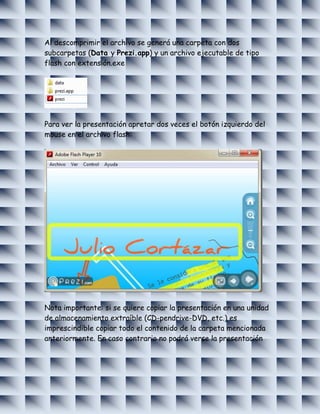 Al descomprimir el archivo se generá una carpeta con dos
subcarpetas (Data y Prezi.app) y un archivo ejecutable de tipo
flash con extensión.exe




Para ver la presentación apretar dos veces el botón izquierdo del
mouse en el archivo flash:




Nota importante: si se quiere copiar la presentación en una unidad
de almacenamiento extraíble (CD-pendrive-DVD, etc.) es
imprescindible copiar todo el contenido de la carpeta mencionada
anteriormente. En caso contrario no podrá verse la presentación
 