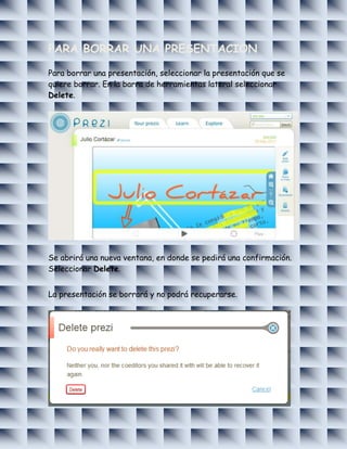 PARA BORRAR UNA PRESENTACION

Para borrar una presentación, seleccionar la presentación que se
quiere borrar. En la barra de herramientas lateral seleccionar
Delete.




Se abrirá una nueva ventana, en donde se pedirá una confirmación.
Seleccionar Delete.


La presentación se borrará y no podrá recuperarse.
 