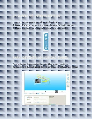 LA BARRA DE HERRAMIENTAS

La barra de herramientas incluye las funciones:
1. Home: Encuadra la presentación en la posición inicial central.
2. Zoom: presionar para ampliar o alejar la presentación.




PARA OBTENER UN CODIGO EMBED

Para embeber la presentación en un blog o en otro sitios.
Seleccionar el botón Embed. De esta manera se obtendrá el código
 