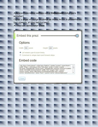 Aparecerá una nueva ventana con el Embedcode(código para
embeber).
Copiar y pegar el código en donde se desea incluir la presentación
(por ejemplo, el blog institucional).
Al finalizar, seleccionar Close.
 