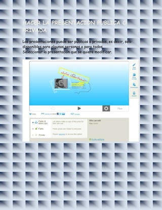 HACER LA PRESENTACION PUBLICA O
PRIVADA

Las presentaciones puede ser públicas o privadas, es decir, solo
disponibles para algunas personas o para todos.
Seleccionar la presentación que se quiere modificar.
 