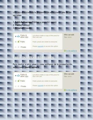 Una vez seleccionada la presentación seleccionar una de las
opciones


1. Public&allowcopy(Público y permitir copia)
2. Public(Público)
3. Private(Privado)




PARA INVITAR EDITORES

Para invitar a otro usuario como editores de la presentación,
seleccionar Invite editors.
 