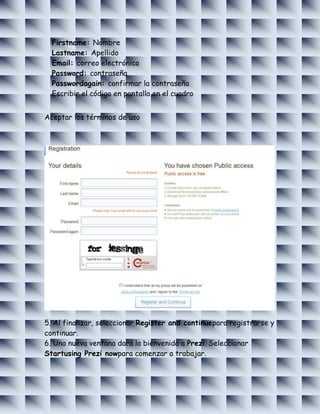 Firstname: Nombre
  Lastname: Apellido
  Email: correo electrónico
  Password: contraseña
  Passwordagain: confirmar la contraseña
  Escribir el código en pantalla en el cuadro


Aceptar los términos de uso




5. Al finalizar, seleccionar Register and continuepara registrarse y
continuar.
6. Una nueva ventana dará la bienvenida a Prezi. Seleccionar
Startusing Prezi nowpara comenzar a trabajar.
 