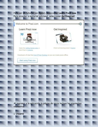 Para ver un tutorial (en inglés), seleccionar Learn Prezi now.
Para acceder a material adicional, seleccionar GetInspired.




Al ingresar a la aplicación la página de inicio incluye los siguientes
elementos:


1. Usuario
 