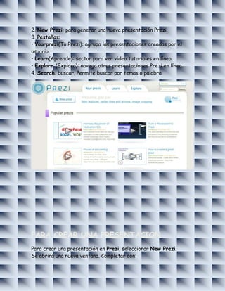 2. New Prezi: para generar una nueva presentación Prezi.
3. Pestañas:
• Yourprezi(Tu Prezi): agrupa las presentaciones creadas por el
usuario.
• Learn(Aprende): sector para ver video tutoriales en línea.
• Explore (Explora): navega otras presentaciones Prezi en línea.
4. Search: buscar. Permite buscar por temas o palabra.




PARA CREAR UNA PRESENTACION
Para crear una presentación en Prezi, seleccionar New Prezi.
Se abrirá una nueva ventana. Completar con:
 