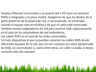 Tarjetas Ethernet conectadas a un puerto ISA o PCI (con un conector
RJ45) o integradas a la placa madre. Asegúrese de que los diodos de la
parte posterior de la tarjeta de red, si corresponde, se enciendan
cuando el equipo esté encendido y de que el cable esté conectado.
También existen adaptadores de red para puertos USB, especialmente
en el caso de los adaptadores de red inalámbrica;
Los cables RJ45 en el caso de las redes conectadas;
Un hub, dispositivo al que se pueden conectar los cables RJ45 desde
diferentes equipos de la red, que no son costosos (un valor aproximado
de €50), un conmutador o, como alternativa, un cable cruzado, si desea
conectar sólo dos equipos
 